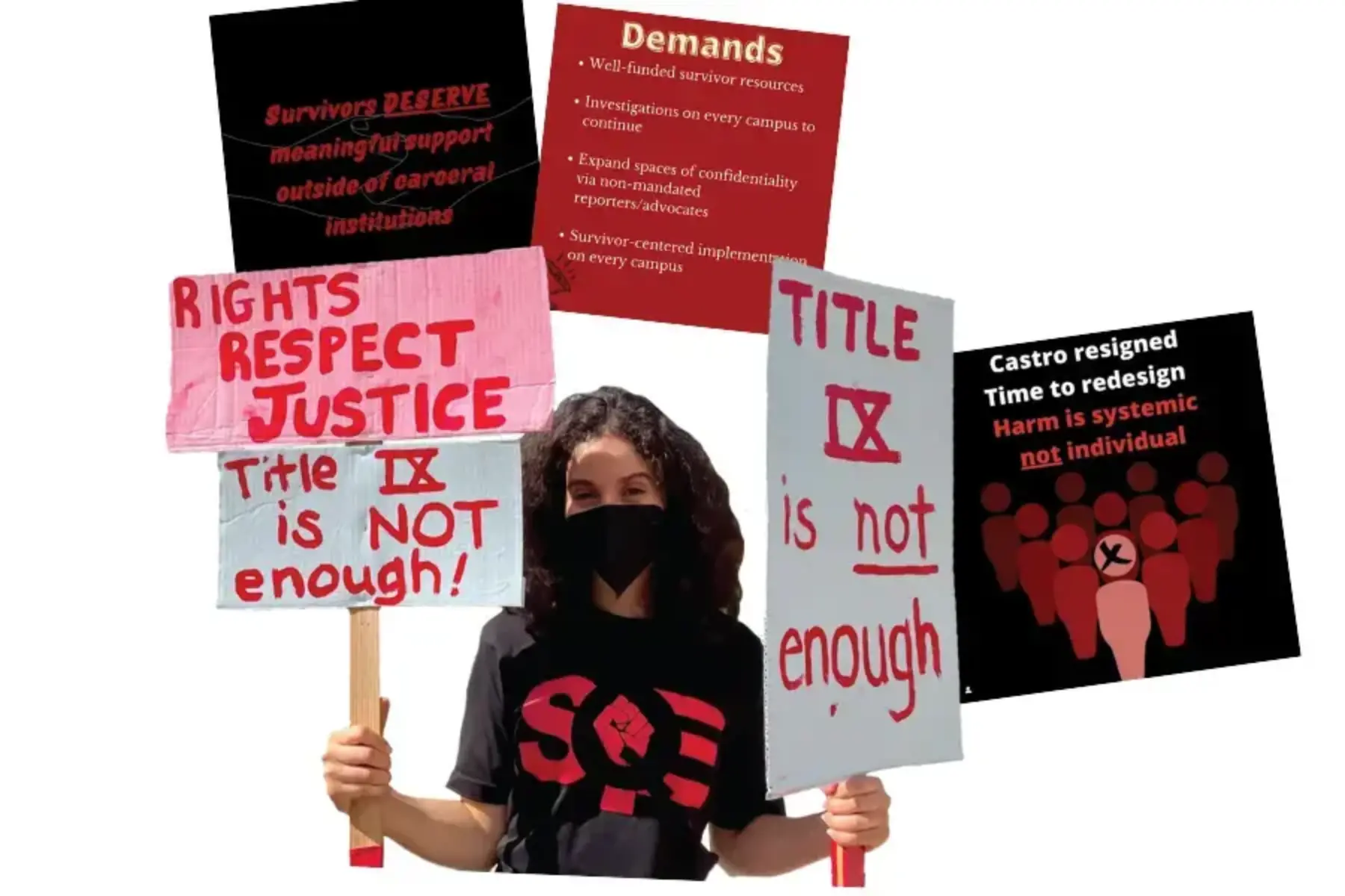 White background with a photo of a student wearing a black shirt with red SQE letters on it. The student is wearing a face mask and holding white and pink signs with red text that reads rights respect justice; and Title IX is NOT enough. Surrounding the student are three social media graphics: the one on the left is black background with maroon text that reads survivors deserve meaningful support outside of carceral institutions. Another graphic has a red background and a list of demands. The other graphic is black with white and red text reading Castro resigned, time to redesign. Harm is systemic not individual.