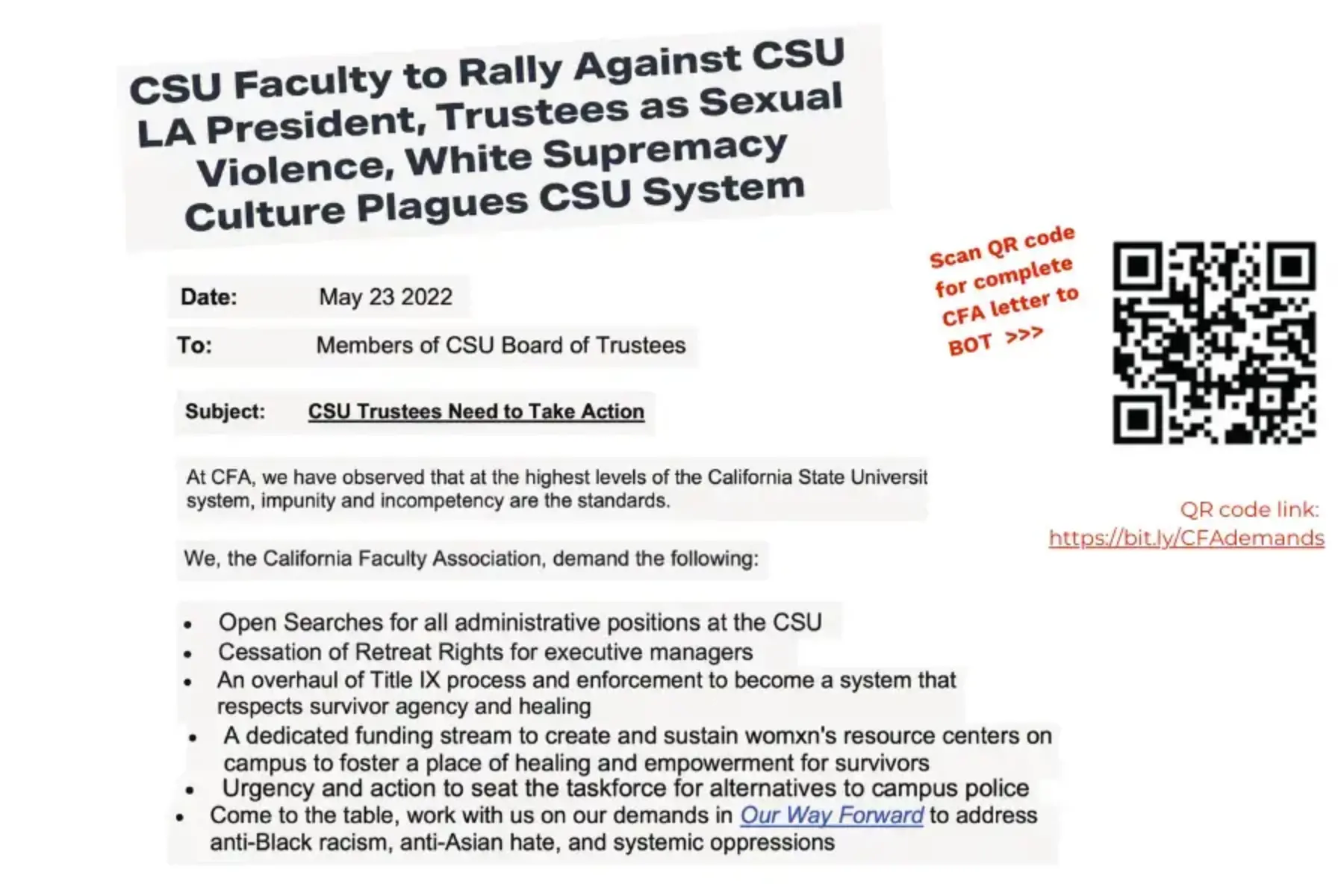 White background with cut out newspaper open letter with black text that reads: CSU Faculty to Rally Against CSU LA President, Trustees as Sexual Violence, White Supremacy Culture Plagues CSU System; Date: May 23 2022; To: Members of CSU Board of Trustees; Subject: CSU Trustees Need to Take Action; At CFA, we have observed that at the highest levels of the California State University system, impunity and incompetency ae the standards. We, the California Faculty Association, demand the following: (bullet list) Open Searches for all administrative positions at the CSU; Cessation of Retreat Rights for executive managers; An overhaul of the Title IX process and enforcement to become a system that respects survivor agency and healing; A dedicated funding stream to create and sustain womxn’s resource centers on campus to foster a place of healing and empowerment for survivors; Urgency and action to seat the taskforce for alternatives to campus police’ Come to the table, work with us on our demands in “Our Way Forward” to address anti-Black racism, anti-Asian hate, and systemic oppressions. To the right is red text saying “Scan QR code for complete CFA letter to BOT” with arrows pointing to a black and white QR code and red text spelling out the QR code link to https://bit.ly/CFAdemands.