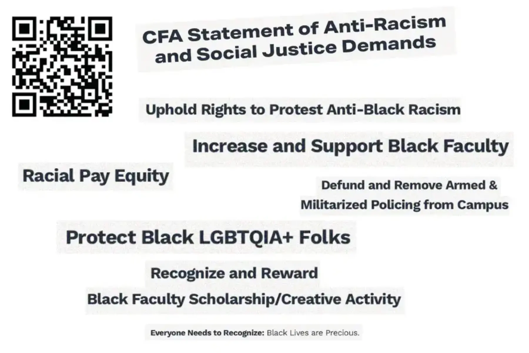 White background with groups of black words cut out from a report. The cut outs say: CFA Statement of Anti-Racism and Social Justice Demands; Uphold Rights to Protest Anti-Black Racism; Increase and Support Black Faculty; Racial Pay Equity; Defund and Remove Armed & Militarized Policing from Campus; Protect Black LGBTQIA+ Folks; Recognize and Reward Black Faculty Scholarship/Creative Activity; Everyone Needs to Recognize: Black Lives are Precious. A black and white QR code at the top left side takes people to https://www.calfac.org/cfa-statement-of-anti-racism-and-social-justice-demands/
