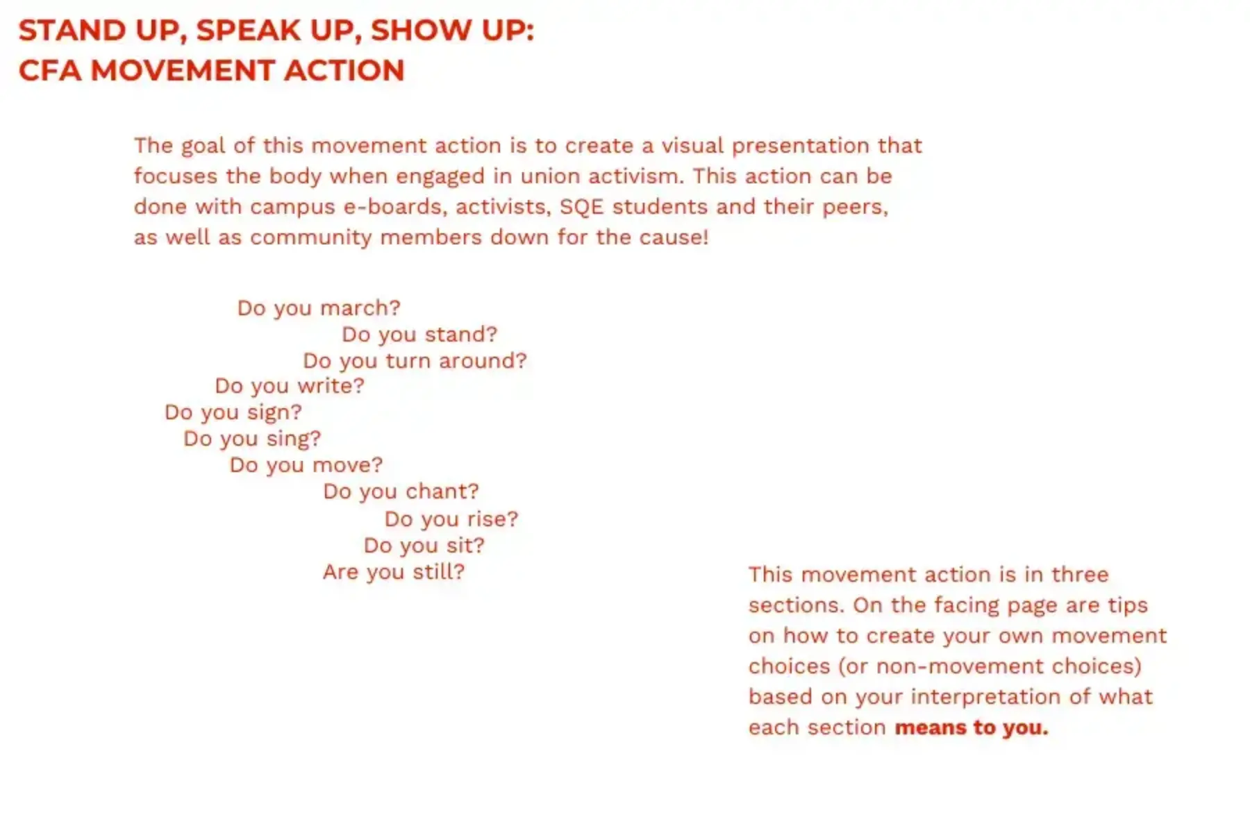White background with red text that reads STAND UP, SPEAK UP, SHOW UP: CFA MOVEMENT ACTION: The goal of this movement action is to create a visual presentation that focuses the body when engaged in union activism. This action can be done with campus e-boards, activists, SQE students and their peers, as well as community members down for the cause! Do you march? Do you stand? Do you turn around? Do you write? Do you sign? Do you sing? Do you move? Do you chant? Do you rise? Do you sit? Are you still? This movement action is in three sections. On the facing page are tips on how to create your own movement choices (or non-movement choices) based on your interpretation of what each section means to you.