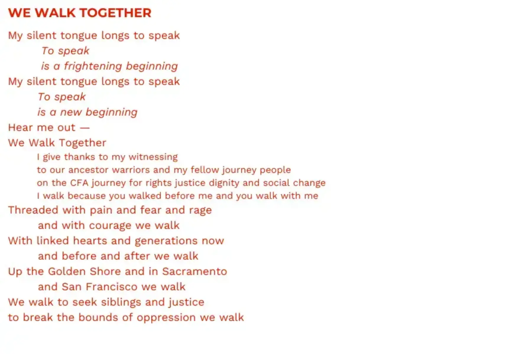 White background with red text that reads: WE WALK TOGETHER My silent tongue longs to speak To speak is a frightening beginning My silent tongue longs to speak To speak is a new beginning Hear me out — We Walk Together I give thanks to my witnessing to our ancestor warriors and my fellow journey people on the CFA journey for rights justice dignity and social change I walk because you walked before me and you walk with me Threaded with pain and fear and rage and with courage we walk With linked hearts and generations now and before and after we walk Up the Golden Shore and in Sacramento and San Francisco we walk We walk to seek siblings and justice to break the bounds of oppression we walk