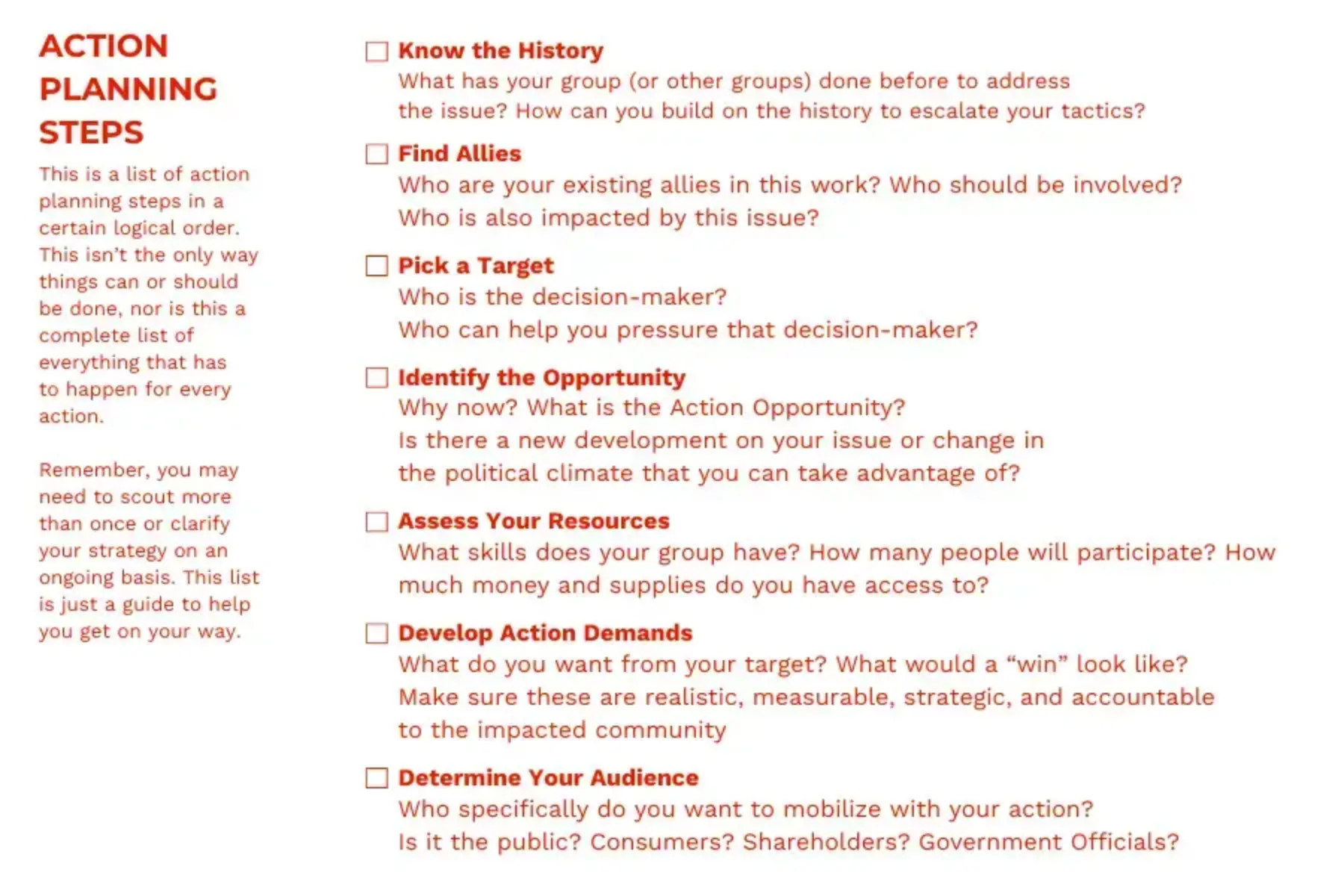 White background with red text that reads Action Planning Steps: This is a list of action planning steps in a certain logical order. This isn’t the only way things can or should be done, nor is this a complete list of everything that has to happen for every action. Remember, you may need to scout more than once or clarify your strategy on an ongoing basis. This list is just a guide to help you get on your way. Know the History: What has your group (or other groups) done before to address the issue? How can you build on the history to escalate your tactics? Find Allies: Who are your existing allies in this work? Who should be involved? Who is also impacted by this issue? Pick a Target: Who is the decision-maker? Who can help you pressure that decision-maker? Identify the Opportunity: Why now? What is the Action Opportunity? Is there a new development on your issue or change in the political climate that you can take advantage of? Assess Your Resources: What skills does your group have? How many people will participate? How much money and supplies do you have access to? Develop Action Demands: What do you want from your target? What would a “win” look like? Make sure these are realistic, measurable, strategic, and accountable to the impacted community; Determine Your Audience: Who specifically do you want to mobilize with your action? Is it the public? Consumers? Shareholders? Government Officials?