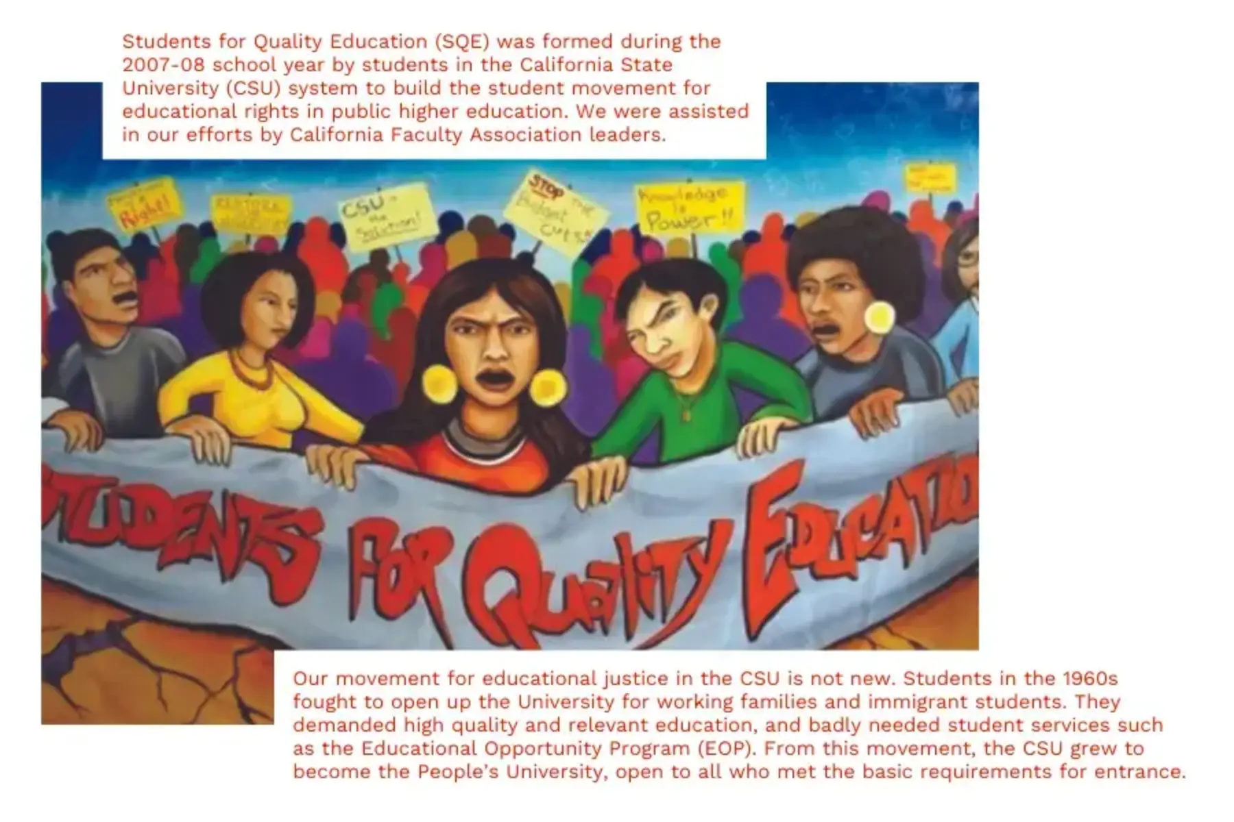 White background with large SQE mural. The mural has blue sky on the top and orange-brown earth on the bottom. Between them is a group of students composed of different races and colors holding signs. Five students toward the front are holding a white banner with red text that reads students for quality education. Two white boxes with red text hover over the mural. The one toward the top reads Students for Quality Education (SQE) was formed during the 2007-08 school year by students in the California State University (CSU) system to build the student movement for educational rights in public higher education. We were assisted in our efforts by California Faculty Association leaders. The one toward the bottom reads Our movement for educational justice in the CSU is not new. Students in the 1960s fought to open up the University for working families and immigrant students. They demanded high quality and relevant education, and badly needed student services such as the Educational Opportunity Program (EOP). From this movement, the CSU grew to become the People’s University, open to all who met the basic requirements for entrance.