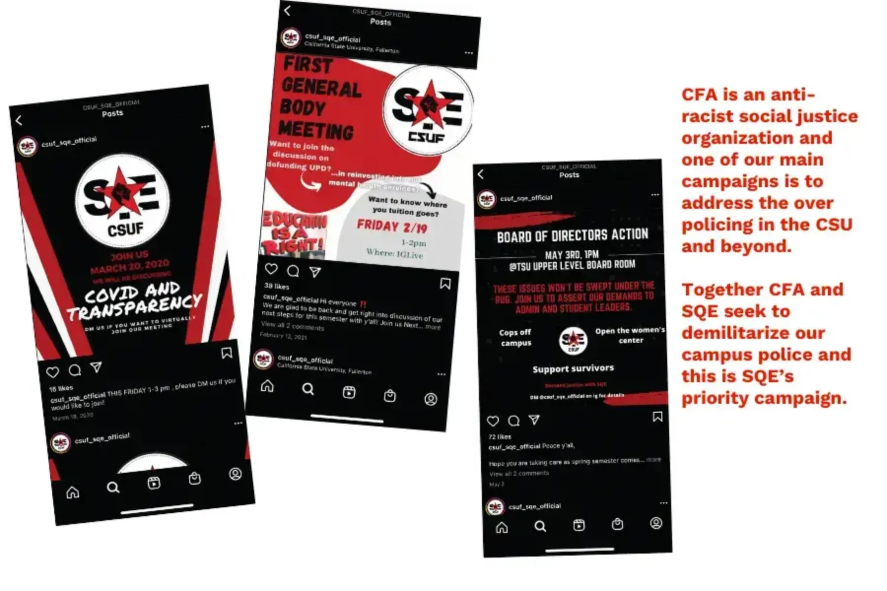 White background with three screenshots of SQE Instagram posts with black, red and white coloring. Th first screenshot features an invitation for a COVID and transparency townhall meeting. The second screenshot features red and gray shapes advertising a first general body meeting with a sign reading education is a right. The third screenshot is calling on students to turn out to a Board of Directors action. To the right of the screenshots is red text that reads CFA is an anti-racist social justice organization and one of our main campaigns is to address the over policing in the CSU and beyond. Together CFA and SQE seek to demilitarize our campus police and this is SQE’s priority campaign.