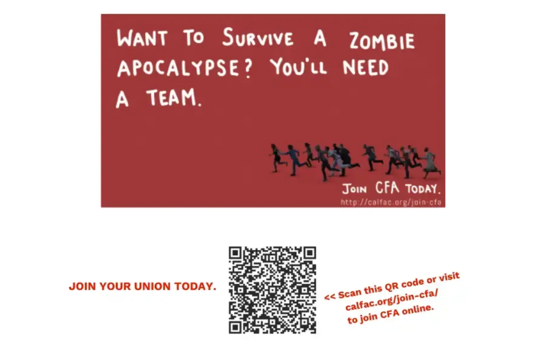 White background with a maroon graphic toward the top featuring small black and gray figures running away from something. The maroon graphic includes white text that reads want to survive a zombie apocalypse? You'll need a team. Join CFA today. http://calfac.org/join-cfa. Below the maroon graphic is a black and white QR code. The the left is red uppercase text that reads Join your union today. To the right is red text that reads Scan this QR code or visit calfac.org/join-cfa/ to join CFA online.