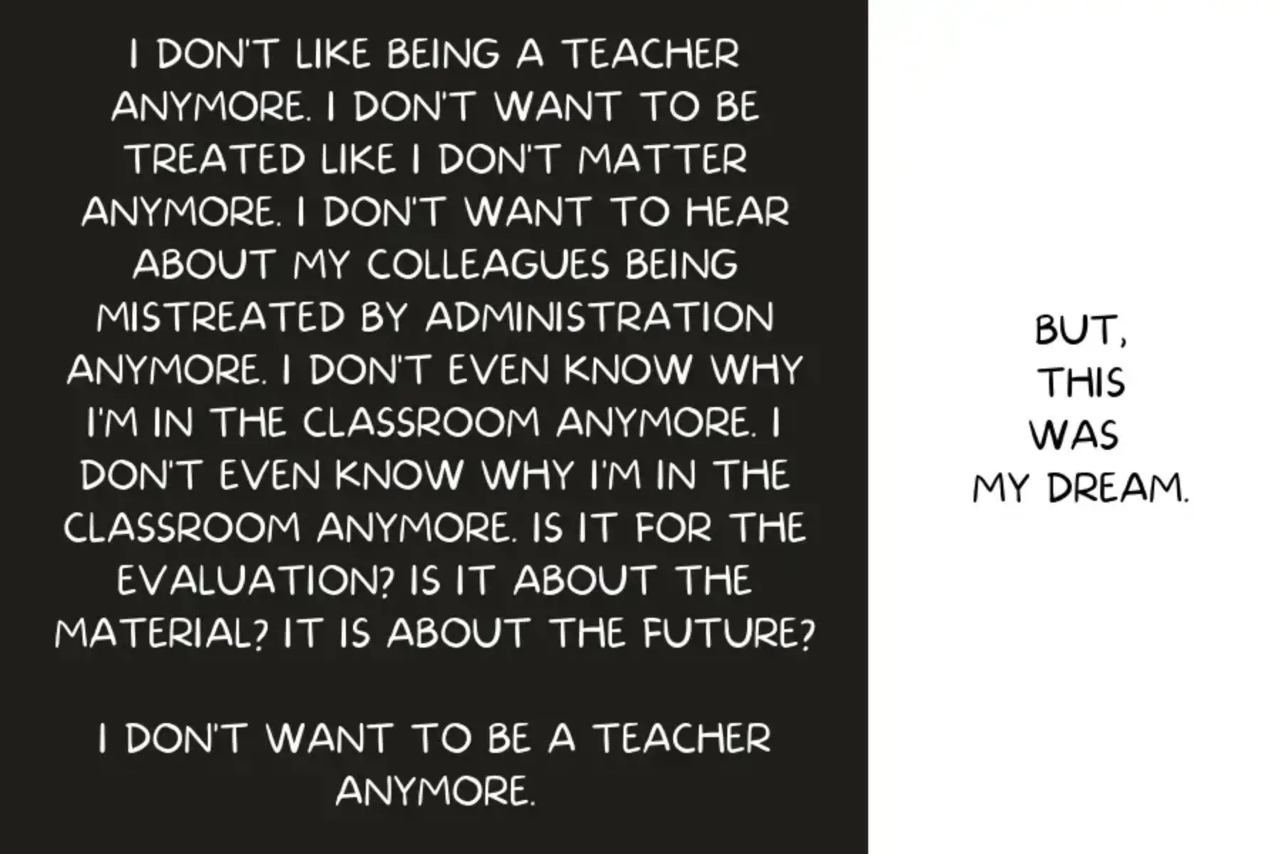 Black background and white text to the left. Text reads I DON'T LIKE BEING A TEACHER ANYMORE. I DON'T WANT TO BE TREATED LIKE I DON'T MATTER ANYMORE. I DON'T WANT TO HEAR ABOUT MY COLLEAGUES BEING MISTREATED BY ADMINISTRATION ANYMORE. I DON'T EVEN KNOW WHY I'M IN THE CLASSROOM ANYMORE. I DON'T EVEN KNOW WHY I'M IN THE CLASSROOM ANYMORE. IS IT FOR THE EVALUATION? IS IT ABOUT THE MATERIAL? IT IS ABOUT THE FUTURE? I DON'T WANT TO BE A TEACHER ANYMORE. White background and black text to the right that reads BUT, THIS WAS MY DREAM.