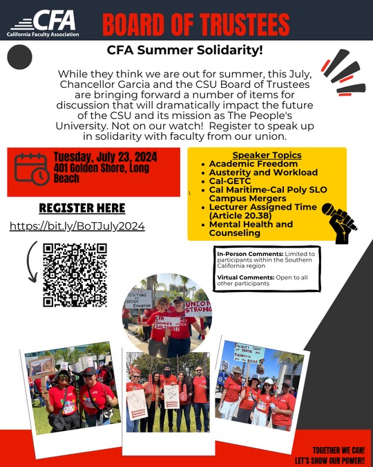 Flier for CFA Summer Solidarity discussing CSU's Board of Trustees meeting. The background is white with text boxes colored red and yellow. Along the edges of the page are border lines and pictures of protesting faculty in CFA shirts. Text reads: "While they think we are out for summer, this July, Chancellor Garcia and the CSU Board of Trustees are bringing forward a number of items for discussion that will dramatically impact the future of the CSU and its mission as The People's University. Not on our watch! Register to speak up in solidarity with faculty from our union." and "Tuesday, July 23, 2024 401 Golden shore, Long Beach" and Speaker Topics: -Academic Freedom -Austerity and Workload -Cal-GETC -Cal Maritime-Cal Poly SLO Campus Mergers -Lecturer Assigned Time (Article 20.38) -Mental Health and Counseling" And "REGISTER HERE: https://bit.ly/BoTJuly2024" and "In-Person Comments: Limited to participants within the Southern California region Virtual Comments: Open to all other participants."