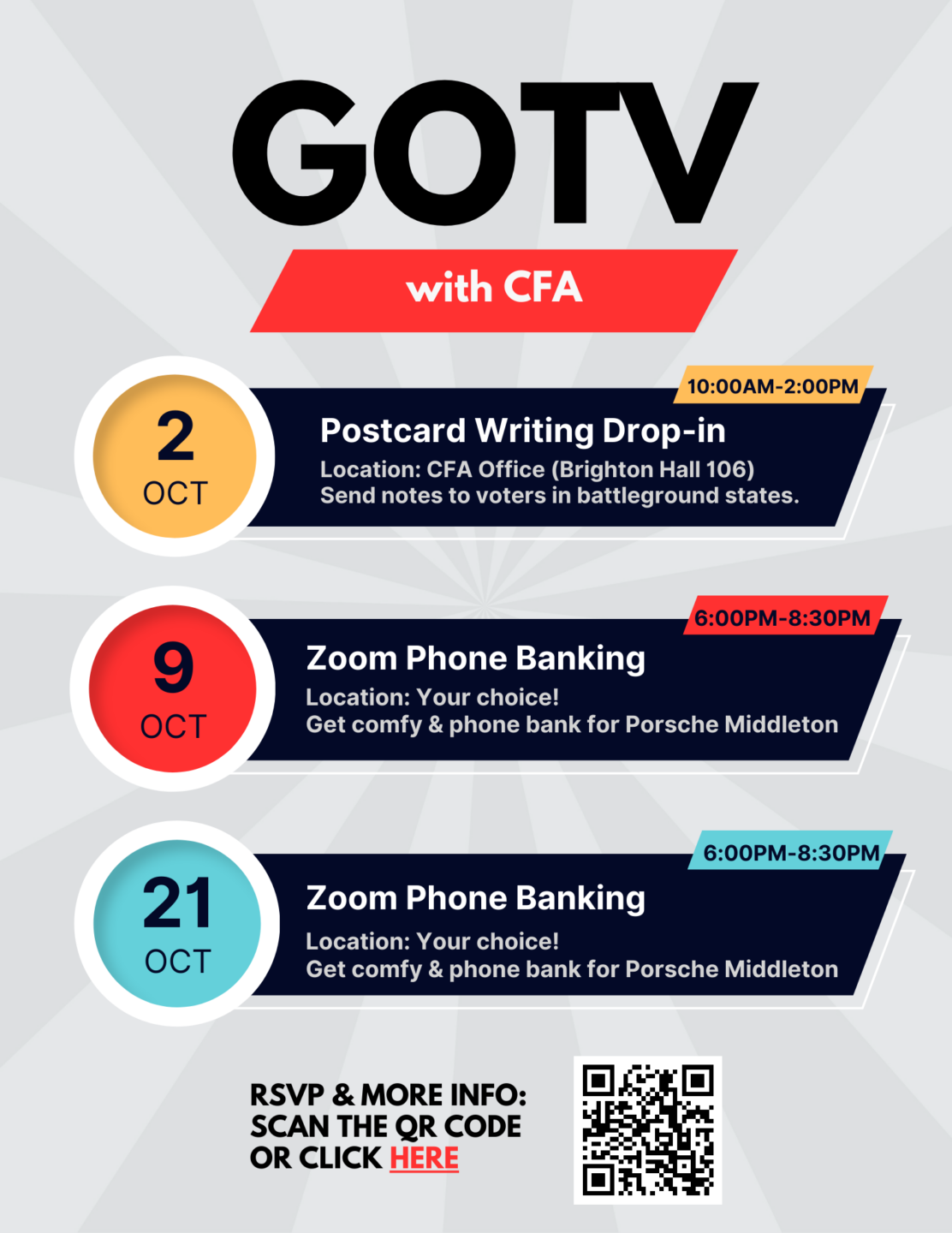 A flyer with text that reads: GOTV with CFA
OCT 2. Postcard Writing Drop-in. Location: CFA Office (Brighton Hall 106) Send notes to voters in battleground states. 10:00AM-2:00pm
OCT 9. Zoom Phone Banking. Location: Your choice! Get comfy & phone bank for Porsche Middleton. 6:00pm-8:30pm
OCT 21. Zoom Phone Banking. Location: Your choice! Get comfy & phone bank for Porsche Middleton. 6:00pm-8:30pm
RSVP & More Info: Scan the QR Code or click here