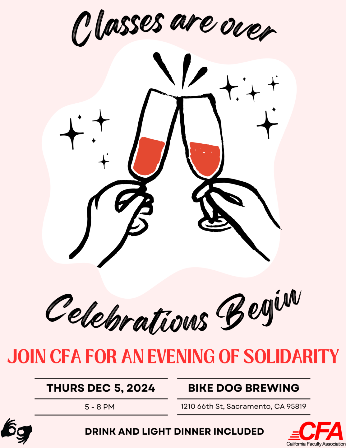 A CFA Flyer that reads: Classes are over, Celebration Begins! 
Join CFA for an evening of solidarity
Thurs
December 5th
5 - 8 pm
Bike Dog Brewing 1210 66th St, Sacramento, CA 95819
Drink and light dinner included.
Two hands are clinking champagne glasses in the background


